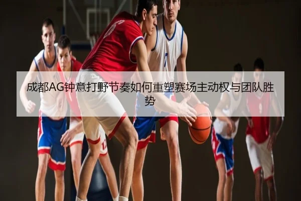 成都AG钟意打野节奏如何重塑赛场主动权与团队胜势