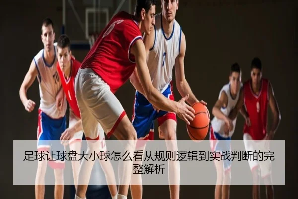足球让球盘大小球怎么看从规则逻辑到实战判断的完整解析